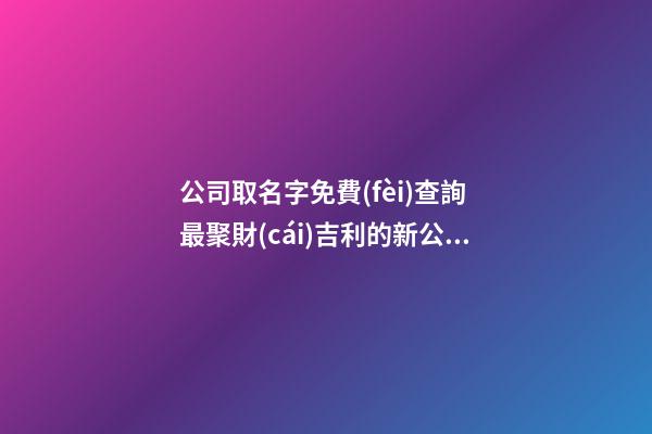 公司取名字免費(fèi)查詢 最聚財(cái)吉利的新公司名字大全,起名之家